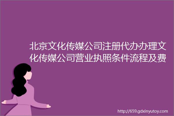 北京文化传媒公司注册代办办理文化传媒公司营业执照条件流程及费用
